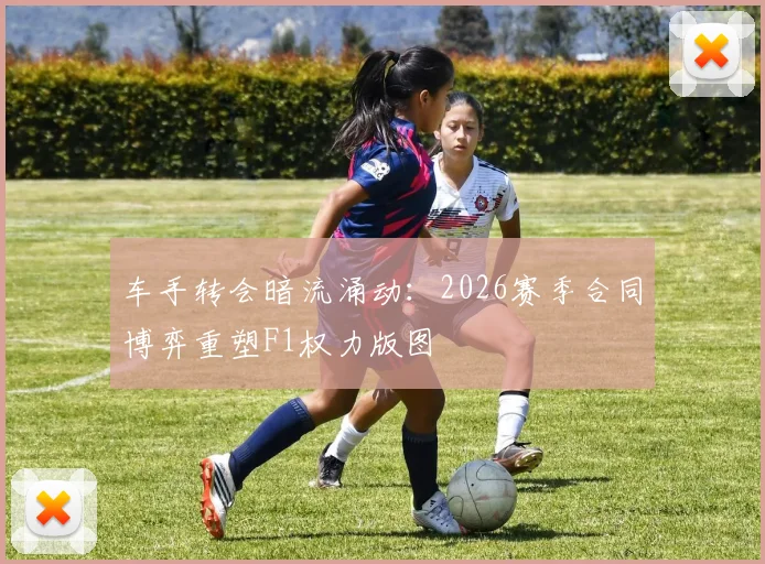 车手转会暗流涌动：2026赛季合同博弈重塑F1权力版图