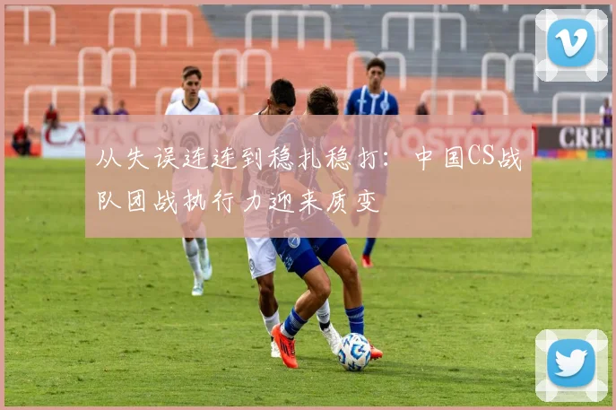 从失误连连到稳扎稳打：中国CS战队团战执行力迎来质变