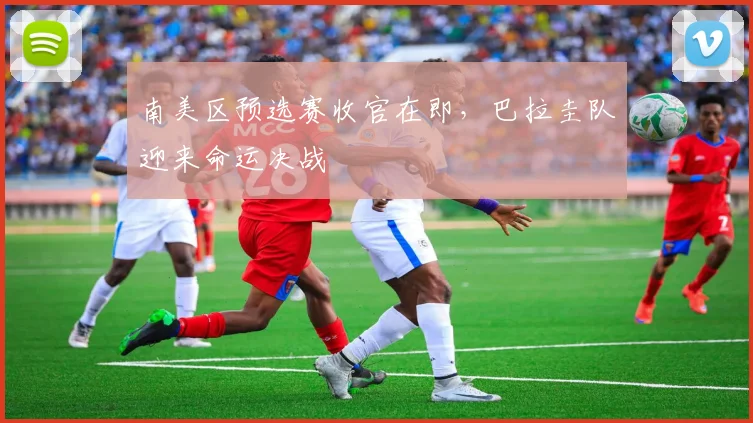 南美区预选赛收官在即，巴拉圭队迎来命运决战