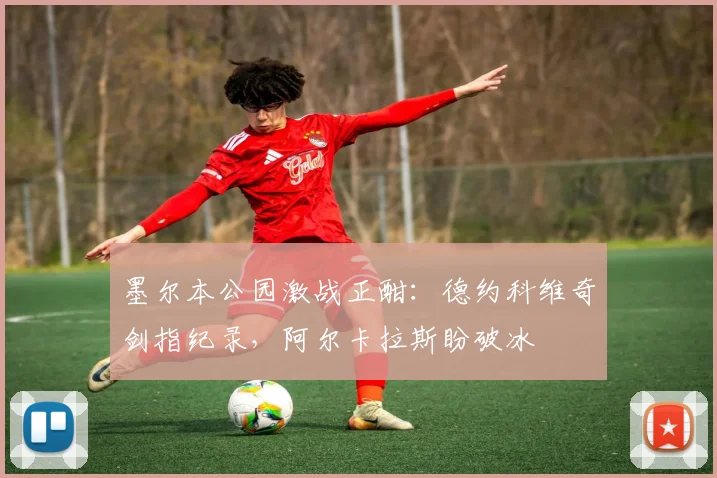 墨尔本公园激战正酣：德约科维奇剑指纪录，阿尔卡拉斯盼破冰