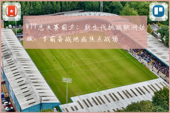 WTT总决赛前夕：新生代挑战欧洲劲旅，季前备战地成焦点战场