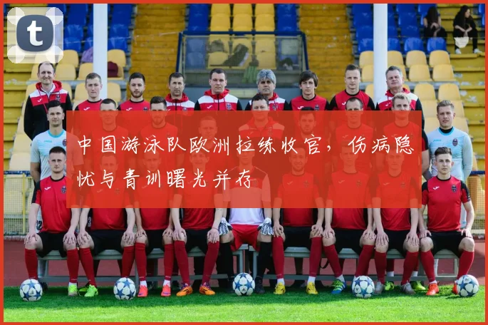 中国游泳队欧洲拉练收官，伤病隐忧与青训曙光并存
