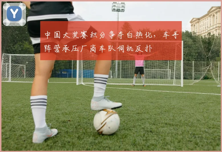 中国大奖赛积分争夺白热化，车手阵营承压厂商车队伺机反扑