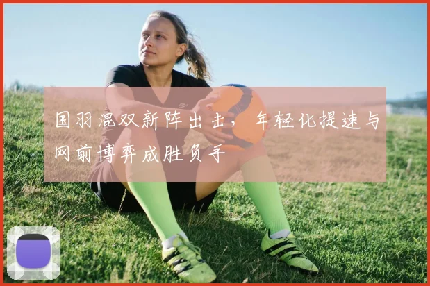 国羽混双新阵出击，年轻化提速与网前博弈成胜负手 - 足彩网