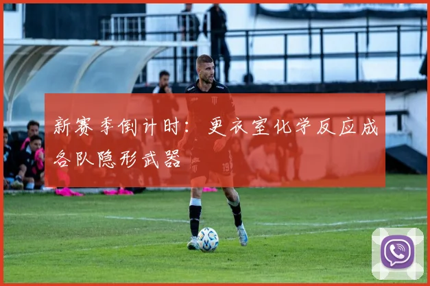 新赛季倒计时：更衣室化学反应成各队隐形武器