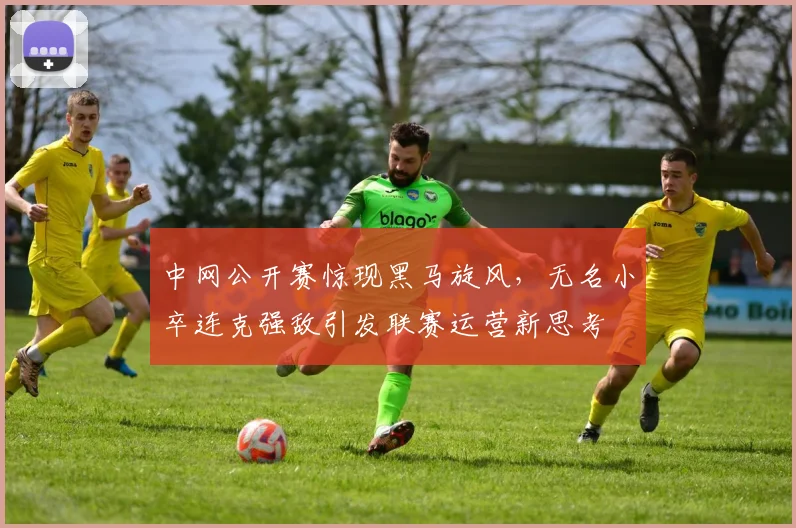 中网公开赛惊现黑马旋风，无名小卒连克强敌引发联赛运营新思考