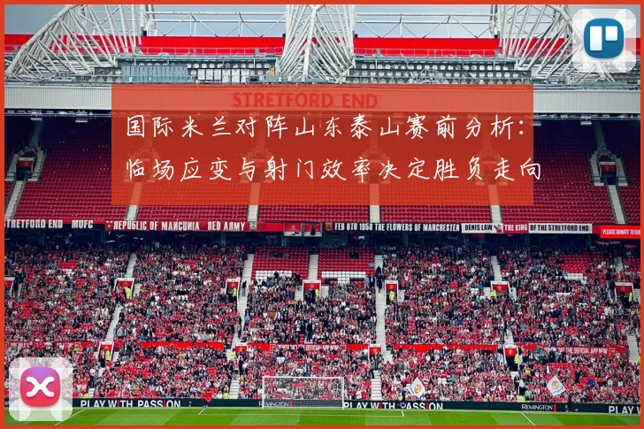 国际米兰对阵山东泰山赛前分析：临场应变与射门效率决定胜负走向 - 足彩网