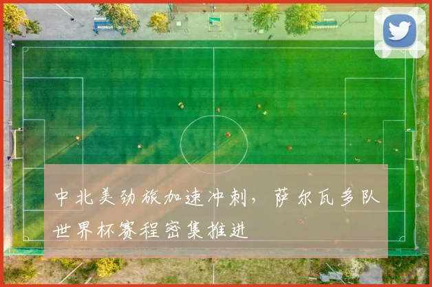 中北美劲旅加速冲刺,萨尔瓦多队世界杯赛程密集推进