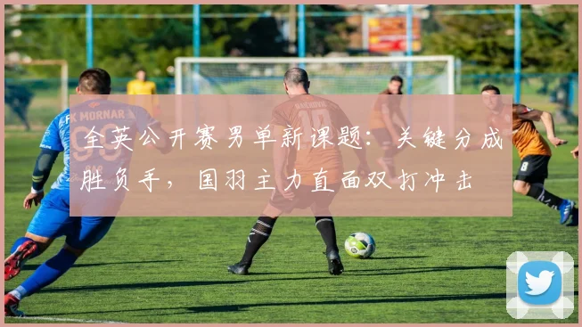 全英公开赛男单新课题：关键分成胜负手，国羽主力直面双打冲击
