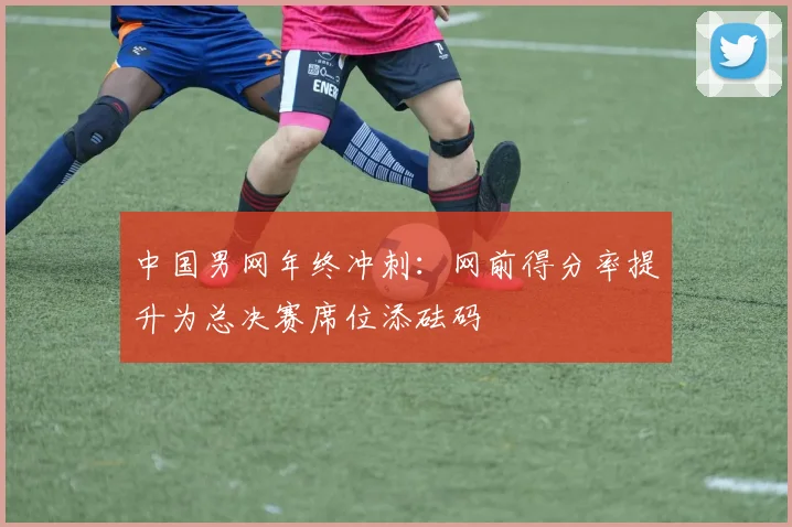 中国男网年终冲刺：网前得分率提升为总决赛席位添砝码