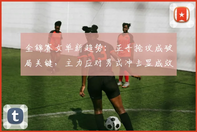 全锦赛女单新趋势：正手抢攻成破局关键，主力应对男式冲击显成效