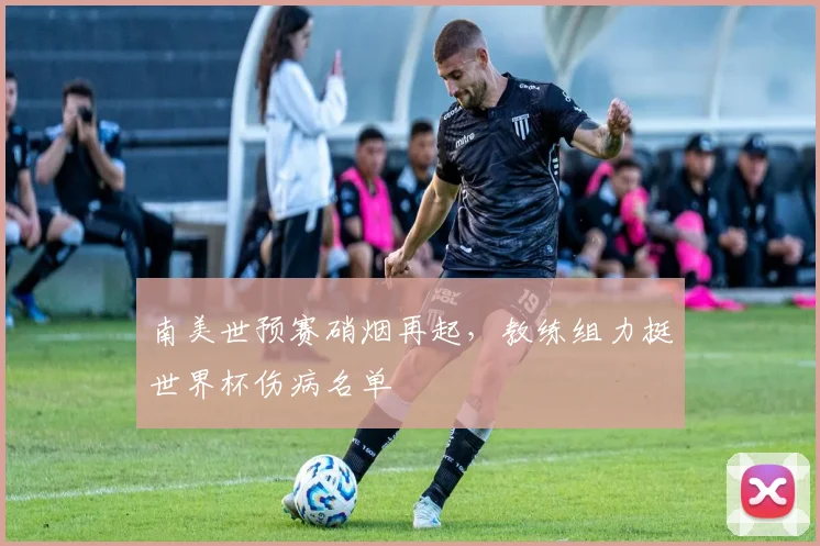 南美世预赛硝烟再起，教练组力挺世界杯伤病名单