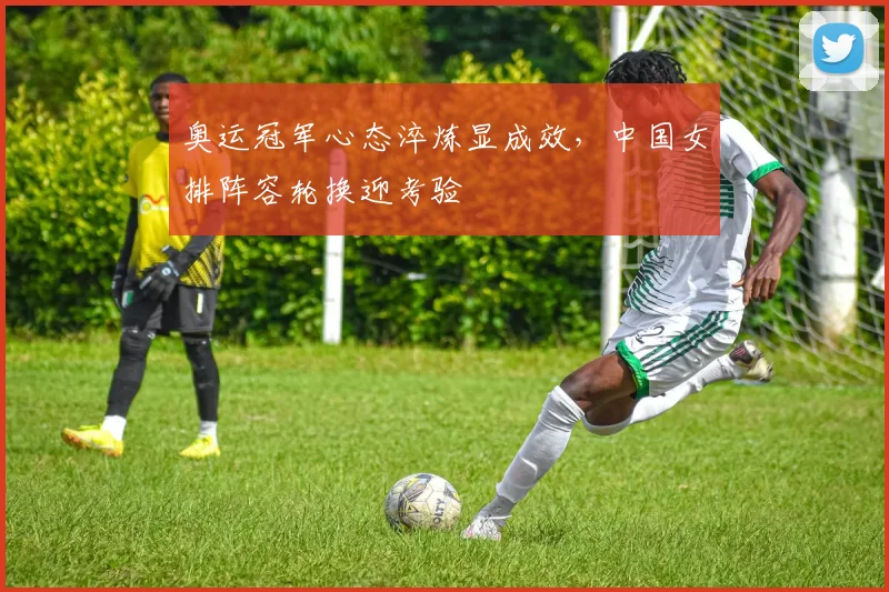 奥运冠军心态淬炼显成效，中国女排阵容轮换迎考验
