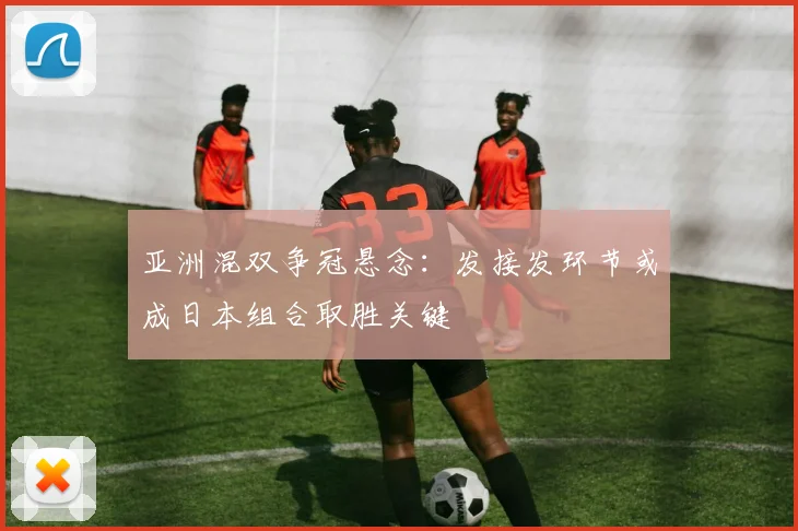 亚洲混双争冠悬念：发接发环节或成日本组合取胜关键