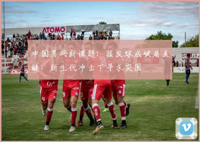中国男网新课题：接发球成破局关键，新生代冲击下寻求突围
