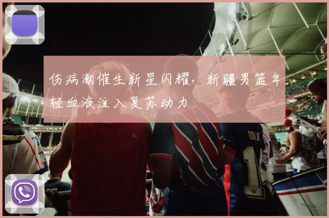 伤病潮催生新星闪耀，新疆男篮年轻血液注入复苏动力