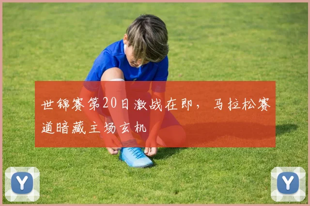 世锦赛第20日激战在即，马拉松赛道暗藏主场玄机