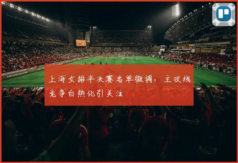 上海女排半决赛名单微调，主攻线竞争白热化引关注
