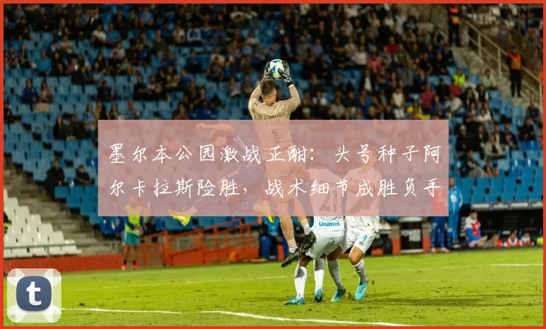 墨尔本公园激战正酣：头号种子阿尔卡拉斯险胜，战术细节成胜负手 - 足彩网