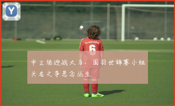中立场迎战大马，国羽世锦赛小组头名之争悬念丛生