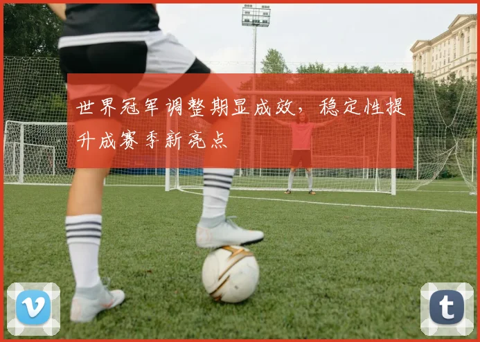 世界冠军调整期显成效，稳定性提升成赛季新亮点