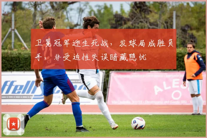 卫冕冠军迎生死战，发球局成胜负手，非受迫性失误暗藏隐忧 - 足彩网