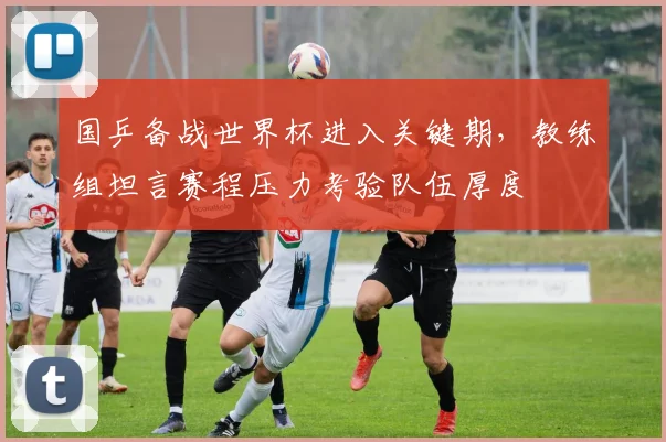 国乒备战世界杯进入关键期，教练组坦言赛程压力考验队伍厚度 - 足彩网