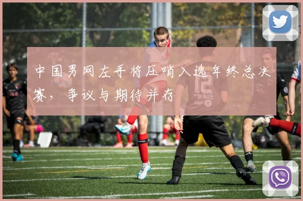 中国男网左手将压哨入选年终总决赛，争议与期待并存