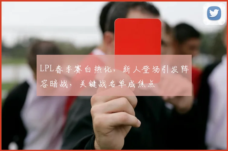 LPL春季赛白热化，新人登场引发阵容暗战，关键战名单成焦点