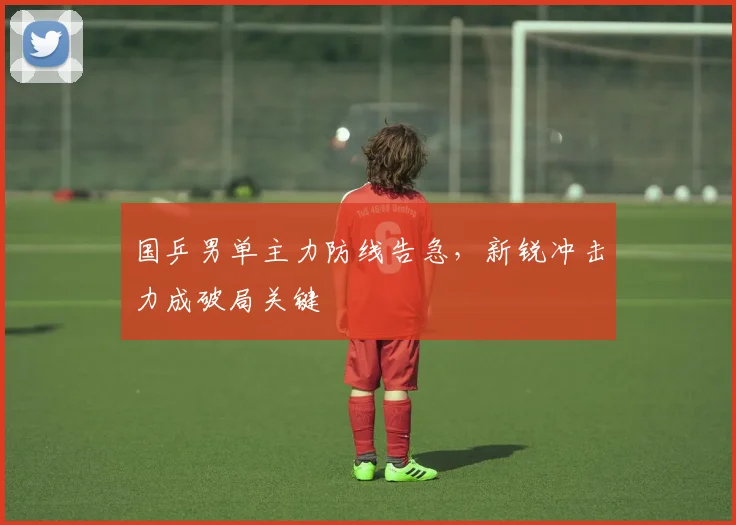 国乒男单主力防线告急，新锐冲击力成破局关键 - 足彩网