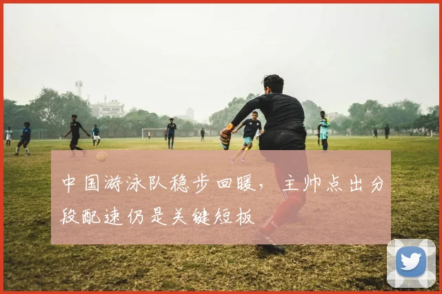 中国游泳队稳步回暖，主帅点出分段配速仍是关键短板