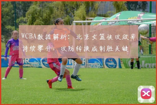 WCBA数据解析：北京女篮快攻效率持续攀升，攻防转换成制胜关键