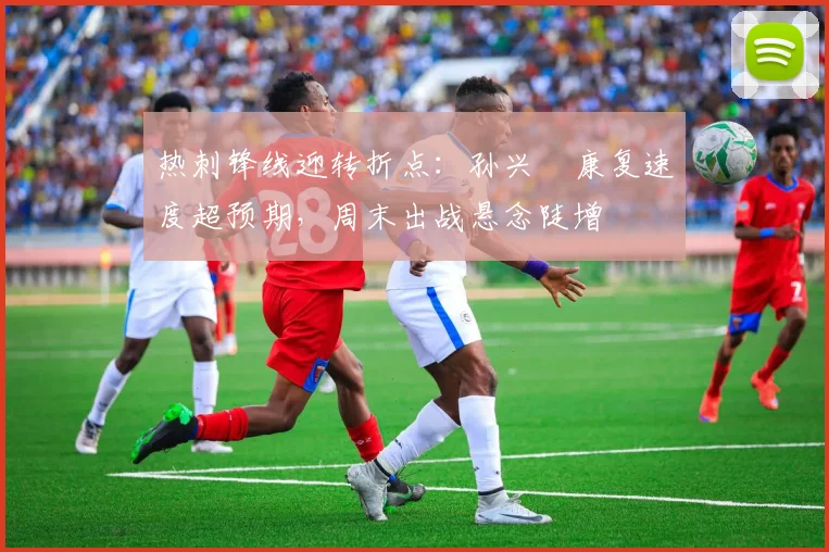 热刺锋线迎转折点：孙兴慜康复速度超预期，周末出战悬念陡增