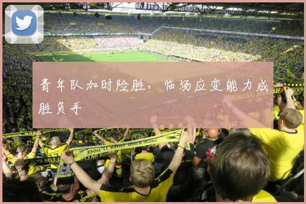 青年队加时险胜，临场应变能力成胜负手