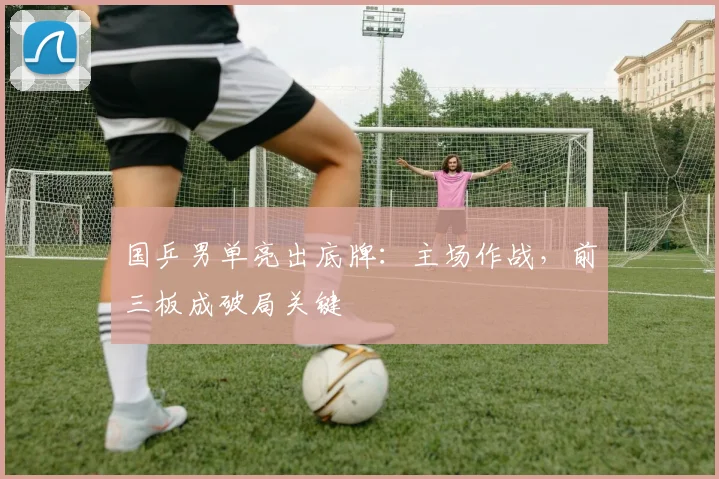 国乒男单亮出底牌：主场作战，前三板成破局关键 - 足彩网