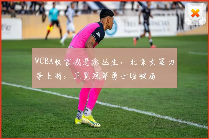 WCBA收官战悬念丛生，北京女篮力争上游，卫冕冠军勇士盼破局