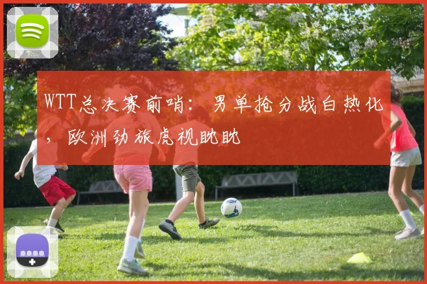 WTT总决赛前哨：男单抢分战白热化，欧洲劲旅虎视眈眈