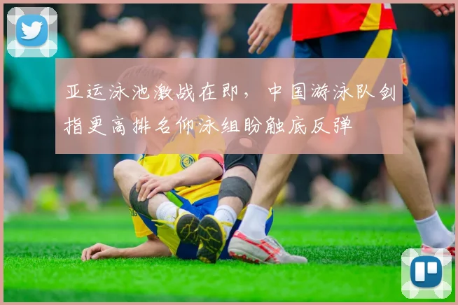 亚运泳池激战在即，中国游泳队剑指更高排名仰泳组盼触底反弹