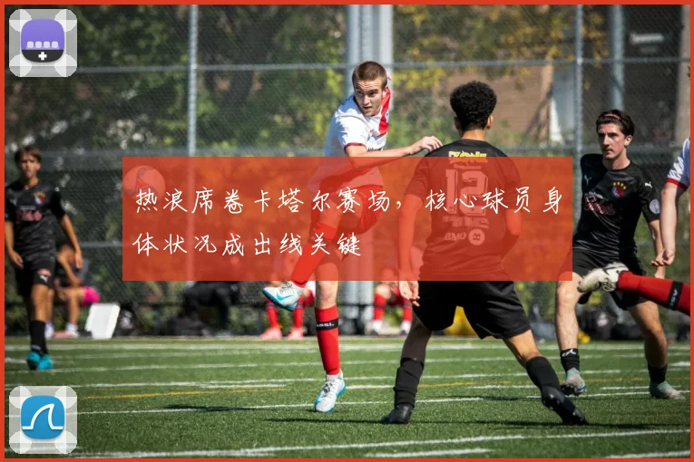 热浪席卷卡塔尔赛场，核心球员身体状况成出线关键