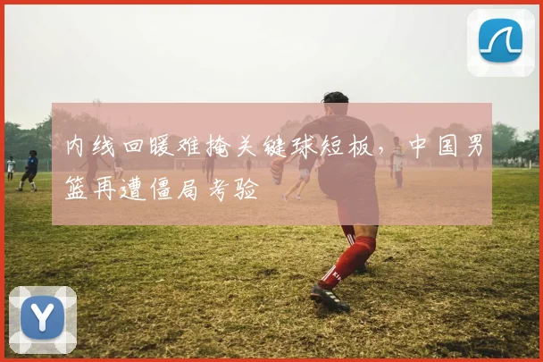 内线回暖难掩关键球短板，中国男篮再遭僵局考验 - 足彩网