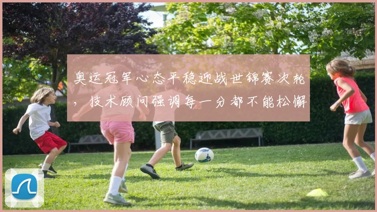 奥运冠军心态平稳迎战世锦赛次轮，技术顾问强调每一分都不能松懈 - 足彩网