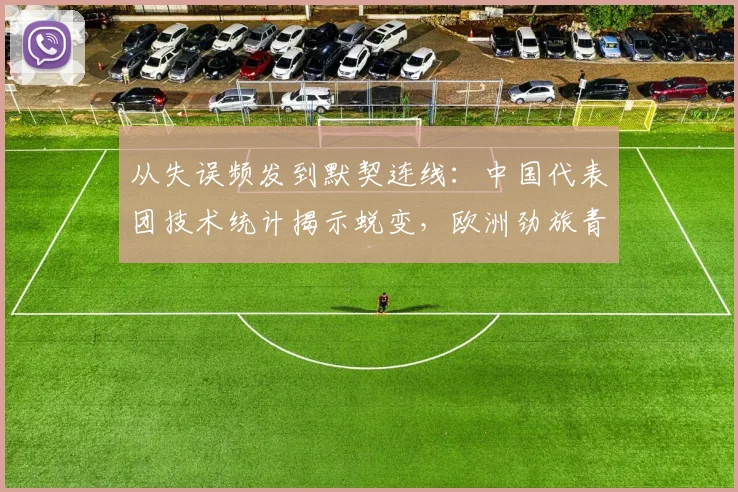 从失误频发到默契连线：中国代表团技术统计揭示蜕变，欧洲劲旅青训短板凸显