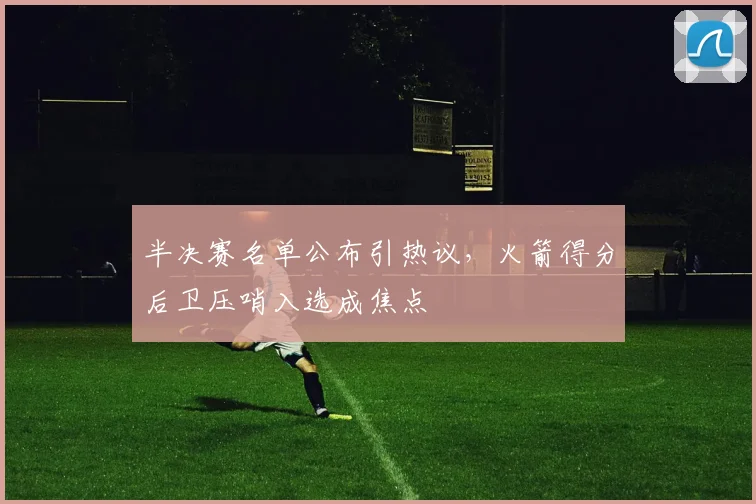 半决赛名单公布引热议，火箭得分后卫压哨入选成焦点 - 足彩网