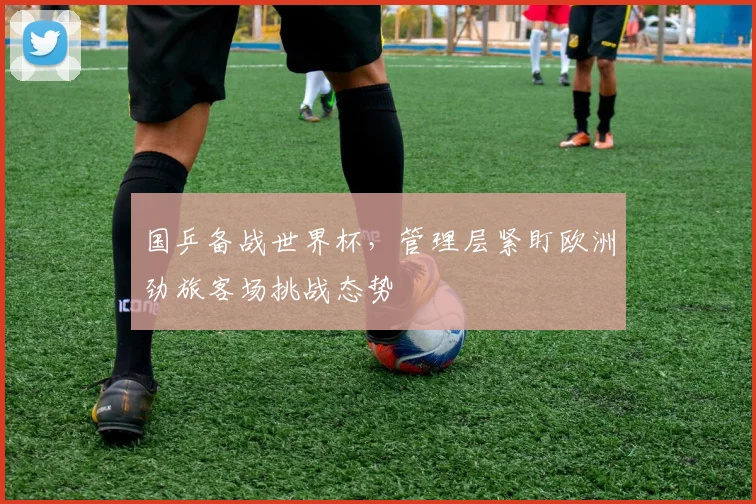 国乒备战世界杯，管理层紧盯欧洲劲旅客场挑战态势 - 足彩网