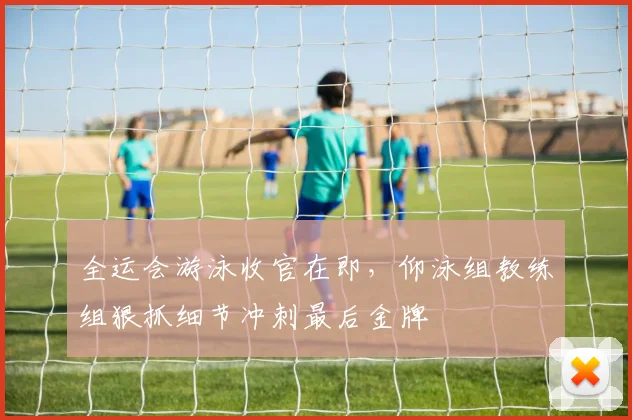 全运会游泳收官在即，仰泳组教练组狠抓细节冲刺最后金牌