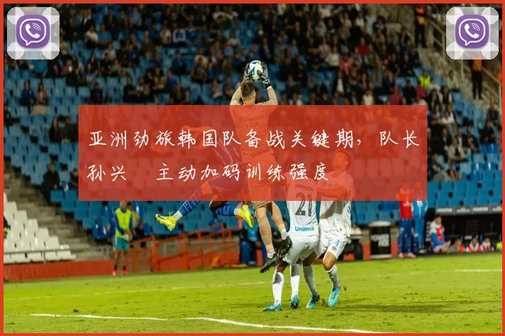 亚洲劲旅韩国队备战关键期，队长孙兴慜主动加码训练强度