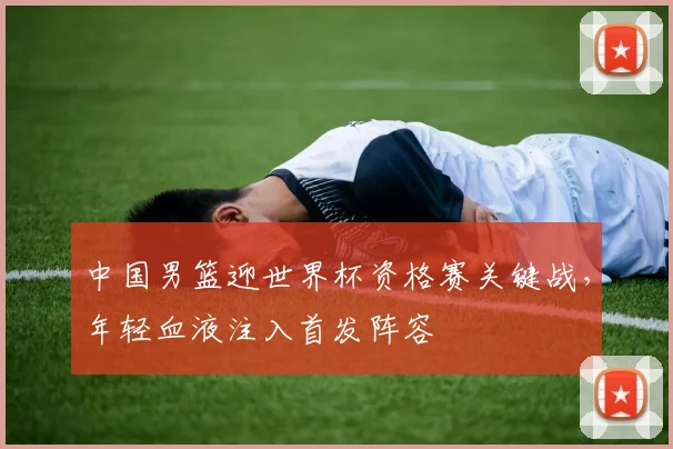 中国男篮迎世界杯资格赛关键战，年轻血液注入首发阵容
