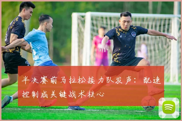 半决赛前马拉松接力队发声：配速控制成关键战术核心 - 足彩网