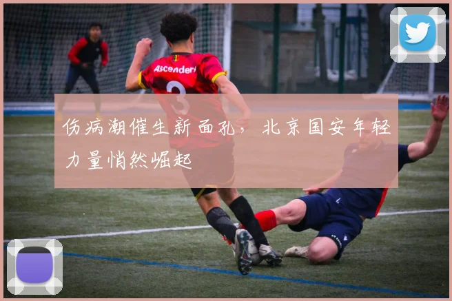 伤病潮催生新面孔，北京国安年轻力量悄然崛起