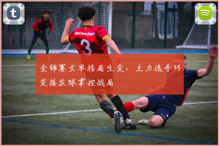 全锦赛女单格局生变，主力选手巧变接发球掌控战局